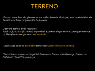 TERRENO
-Terreno com área de 360.000m2 na então Avenida Municipal, nas proximidades do
Cemitério de Araçá, hoje Avenida Dr. Arnaldo.


O terreno atendia a dois requisitos:
localização no espigão tornava improvável acontecer alagamentos e consequentemente
proliferação de doenças e era bem ventilado.



-Localização ao lado do cemitério tornava seu valor comercial mais baixo.


“Pertenciam os terrenos ao Hospital de Isolamento. Fizeram parte da antiga chácaras dos
Pinheiros.” ( CAMPOS,1941,p.159)
 