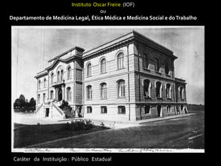 Instituto Oscar Freire (IOF)
                                    ou
Departamento de Medicina Legal, Ética Médica e Medicina Social e do Trabalho




 Caráter da Instituição : Público Estadual
 
