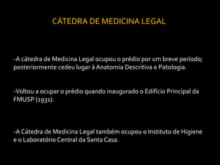 CÁTEDRA DE MEDICINA LEGAL



-A cátedra de Medicina Legal ocupou o prédio por um breve período;
posteriormente cedeu lugar à Anatomia Descritiva e Patologia.


-Voltou a ocupar o prédio quando inaugurado o Edifício Principal da
FMUSP (1931).



-A Cátedra de Medicina Legal também ocupou o Instituto de Higiene
e o Laboratório Central da Santa Casa.
 