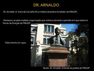 DR. ARNALDO
-Dr. Arnaldo A. Viera de Carvalho foi o médico brasileiro fundador da FMUSP;


-Destacou-se pela modelar organização que instituiu durante o período em que esteve à
frente da Direção da FMUSP..




  Falecimento em 1920.




                                         Busto Dr. Arnaldo à frente do prédio da FMUSP
 