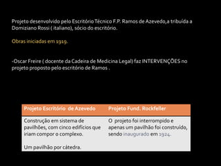 Projeto desenvolvido pelo Escritório Técnico F.P. Ramos de Azevedo,a tribuída a
Domiziano Rossi ( italiano), sócio do escritório.

Obras iniciadas em 1919.


-Oscar Freire ( docente da Cadeira de Medicina Legal) faz INTERVENÇÕES no
projeto proposto pelo escritório de Ramos .




     Projeto Escritório de Azevedo        Projeto Fund. Rockfeller

     Construção em sistema de             O projeto foi interrompido e
     pavilhões, com cinco edifícios que   apenas um pavilhão foi construído,
     iriam compor o complexo.             sendo inaugurado em 1924.

     Um pavilhão por cátedra.
 