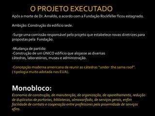 O PROJETO EXECUTADO
Após a morte de Dr. Arnaldo, o acordo com a Fundação Rockfeller ficou estagnado.

Ambição: Construção do edifício sede.

-Surge uma comissão responsável pelo projeto que estabelece novas diretrizes para
propostas pela Fundação.

-Mudança de partido:
-Construção de um ÚNICO edifício que alojasse as diversas
cátedras, laboratórios, museu e administração.

-Concepção moderna americana de reunir as cátedras “under the same roof”.
( tipologia muito adotada nos EUA).



Monobloco:
Economia de construção, de manutenção, de organização, de aparelhamento, redução
de duplicatas de portarias, bibliotecas, almoxarifado, de serviços gerais, enfim
facilidade de contato e cooperação entre professores pela proximidade de serviços
afins.
 