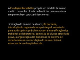 A Fundação Rockefeller propôs um modelo de ensino
médico para a Faculdade de Medicina que se apoiava
em pontos bem característicos como:


 limitação do número de alunos, 80 por série,
introdução do regime de tempo integral, sobretudo
para as disciplinas pré-clínicas com a intensificação dos
trabalhos de laboratório, admissão de alunos através de
prova, a organização das disciplinas no sistema de
departamentos e a vinculação do ensino clínico à
estrutura de um hospital escola.
 