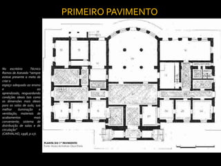 PRIMEIRO PAVIMENTO




No escritório        Técnico
Ramos de Azevedo “sempre
esteve presente a meta de
criar o
espaço adequado ao ensino
e                         ao
aprendizado, resguardando
condições ideais tais como
as dimensões mais ideais
para as salas de aula; sua
melhor      iluminação     e
ventilação; materiais de
acabamentos            mais
conveniente; sistema de
distribuição de salas e de
circulação”
(CARVALHO, 1998, p.17).
 
