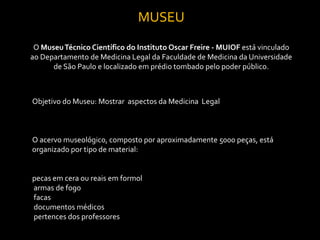 MUSEU
 O Museu Técnico Científico do Instituto Oscar Freire - MUIOF está vinculado
ao Departamento de Medicina Legal da Faculdade de Medicina da Universidade
      de São Paulo e localizado em prédio tombado pelo poder público.



Objetivo do Museu: Mostrar aspectos da Medicina Legal



O acervo museológico, composto por aproximadamente 5000 peças, está
organizado por tipo de material:


pecas em cera ou reais em formol
armas de fogo
facas
documentos médicos
pertences dos professores
 