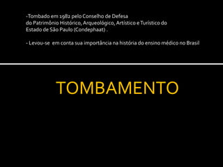 -Tombado em 1982 pelo Conselho de Defesa
do Patrimônio Histórico, Arqueológico, Artístico e Turístico do
Estado de São Paulo (Condephaat) .

- Levou-se em conta sua importância na história do ensino médico no Brasil




             TOMBAMENTO
 