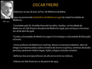 OSCAR FREIRE
            -Diplomou-se aos 18 anos na Fac. De Medicina da Bahia.

            -1914 era promovido Catedrático de Medicina Legal da citada Faculdade de
            Medicina.
1882-1923

            -Convidado pelo Dr. Arnaldo Vieira de Carvalho, instalou, na Faculdade de
            Medicina, em São Paulo a disciplina de Medicina Legal, que começou a funcionar
            em 18 de abril de 1918.

            -Fundou a Sociedade de Medicina Legal e Criminologia e a Sociedade de Educação
            e Ensino.

            -Como professor de Medicina e cientista, deixou numerosos trabalhos, além de
            artigos na imprensa diária sobre a história do ensino na perícia, centenas de laudos
            periciais, pareceres médico-legais, lições, artigos e estudos variados.

            -Defensor dos princípios éticos e do altruísmo entre os médicos.

            -Faleceu em São Paulo em 11 de janeiro de 1923.
 