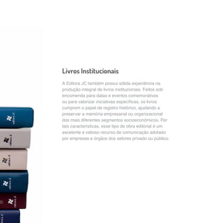 Livros Institucionais 
A Editora JC também possui sólida experiência na 
produção integral de livros institucionais. Feitos sob 
encomenda para datas e eventos comemorativos 
ou para valorizar iniciativas específicas, os livros 
cumprem o papel de registro histórico, ajudando a 
preservar a memória empresarial ou organizacional 
dos mais diferentes segmentos socioeconômicos. Por 
tais características, esse tipo de obra editorial é um 
excelente e valioso recurso de comunicação adotado 
por empresas e órgãos dos setores privado ou público. 
 