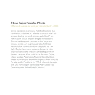 Tribunal Regional Federal da 3ª Região 
“20 anos de Justiça, por você, por nós, pelo Brasil” – 2009 
Com o patrocínio da empresa Petróleo Brasileiro S.A. 
– Petrobras, a Editora JC, editou e publicou o livro “20 
anos de Justiça, por você, por nós, pelo Brasil”, em 
homenagem aos 20 anos de criação do respectivo 
Tribunal. Ao longo dos capítulos, o livro traça uma 
linha do tempo com os principais fatos históricos 
nacionais que contextualizaram a trajetória do TRF 
da 3a Região, bem como os casos de grande vulto 
e relevância nacional relatados em destaque em um 
de seus capítulos. Com prefácio de Bernardo Cabral, 
relator-geral da Assembleia Nacional Constituinte de 
1988 e apresentação da desembargadora Marli Marques 
Ferreira, então Presidente do TRF-3, o livro ainda conta 
com uma homenagem ao Ministro Pedro Lessa e ao 
Desembargador Jediael Galvão Miranda. 
 