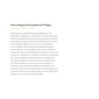 Tribunal Regional do Trabalho da 15ª Região 
“Trajetória Histórica” – 2010 
Respeitada e valorizada pela população por sua 
celeridade e eficiência, a Justiça do Trabalho teve suas 
origens resgatadas nesta obra produzida para celebrar 
os 25 anos de criação do Tribunal Regional do Trabalho 
da 15ª Região. Mais do que isso, o livro apresenta 
uma coletânea de processos trabalhistas históricos, 
bem anteriores à Consolidação das Leis do Trabalho, 
mostrando casos relevantes que ocorreram no início do 
século XX. Instalada no município paulista de Campinas, 
esta Corte trabalhista é apresentada nas páginas do 
livro, que detalham a estrutura física e administrativa 
do Tribunal, bem como suas práticas inovadoras e 
pioneiras em busca da promoção da cidadania e da 
inclusão social, por meio de ações que contribuam para 
o fortalecimento da educação e da conscientização dos 
direitos, deveres e valores do cidadão. 
 