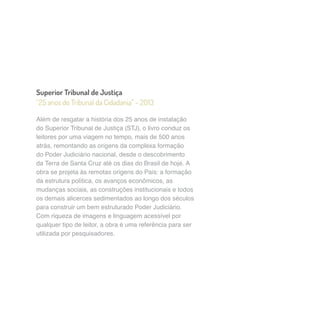 Superior Tribunal de Justiça 
“25 anos do Tribunal da Cidadania” – 2013 
Além de resgatar a história dos 25 anos de instalação 
do Superior Tribunal de Justiça (STJ), o livro conduz os 
leitores por uma viagem no tempo, mais de 500 anos 
atrás, remontando as origens da complexa formação 
do Poder Judiciário nacional, desde o descobrimento 
da Terra de Santa Cruz até os dias do Brasil de hoje. A 
obra se projeta às remotas origens do País: a formação 
da estrutura política, os avanços econômicos, as 
mudanças sociais, as construções institucionais e todos 
os demais alicerces sedimentados ao longo dos séculos 
para construir um bem estruturado Poder Judiciário. 
Com riqueza de imagens e linguagem acessível por 
qualquer tipo de leitor, a obra é uma referência para ser 
utilizada por pesquisadores. 
 