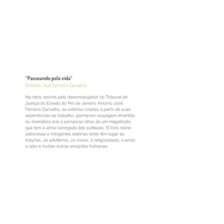 “Passeando pela vida” 
Antonio José Ferreira Carvalho 
Na obra, escrita pelo desembargador do Tribunal de 
Justiça do Estado do Rio de Janeiro Antonio José 
Ferreira Carvalho, as estórias criadas a partir de suas 
experiências de trabalho, ganharam roupagem divertida 
ou dramática sob o perspicaz olhar de um magistrado 
que tem e alma carregada das sutilezas. O livro reúne 
saborosas e intrigantes estórias onde têm lugar as 
traições, os adultérios, os vícios, a religiosidade, o amor, 
o ódio e muitas outras emoções humanas. 
 
