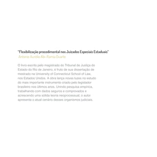 “Flexibilização procedimental nos Juizados Especiais Estaduais” 
Antonio Aurélio Abi-Ramia Duarte 
O livro escrito pelo magistrado do Tribunal de Justiça do 
Estado do Rio de Janeiro, é fruto de sua dissertação de 
mestrado na University of Connecticut School of Law, 
nos Estados Unidos. A obra lança novas luzes no estudo 
do mais importante instrumento criado pelo legislador 
brasileiro nos últimos anos. Unindo pesquisa empírica, 
trabalhando com dados seguros e comprovados e 
acrescendo uma sólida teoria neoprocessual, o autor 
apresenta o atual cenário desses organismos judiciais. 
 