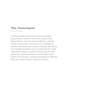 “REsp – Receitas Especiais” 
Eliana Calmon 
A décima edição da obra de sucesso da ministra 
aposentada do Superior Tribunal de Justiça (STJ), 
Eliana Calmon, vem em versão atualizada, revisada 
e inclui novos pratos. Trata-se de uma coletânea de 
receitas oferecidas pelos amigos e testadas pela autora. 
É um trabalho artesanal, com a contribuição de muitas 
mãos para a edição e venda dos livros, que tem seus 
valores de venda arrecadados encaminhados para a 
Creche Vovó Zoraide, instituição localizada em Uberaba 
(MG) que realiza trabalho voltado às crianças. 
 
