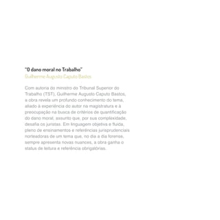 “O dano moral no Trabalho” 
Guilherme Augusto Caputo Bastos 
Com autoria do ministro do Tribunal Superior do 
Trabalho (TST), Guilherme Augusto Caputo Bastos, 
a obra revela um profundo conhecimento do tema, 
aliado à experiência do autor na magistratura e à 
preocupação na busca de critérios de quantificação 
do dano moral, assunto que, por sua complexidade, 
desafia os juristas. Em linguagem objetiva e fluida, 
pleno de ensinamentos e referências jurisprudenciais 
norteadoras de um tema que, no dia a dia forense, 
sempre apresenta novas nuances, a obra ganha o 
status de leitura e referência obrigatórias. 
 