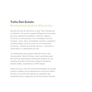 Troféu Dom Quixote: 
Reconhecimento da luta em defesa da ética 
Escrita há mais de 400 anos, a obra “Dom Quixote de 
La Mancha”, do escritor espanhol Miguel de Cervantes, 
por seus aspectos dramáticos, cômicos, trágicos, 
humanos e inverossímeis, é um verdadeiro hino de 
coragem, amor, ética, moralidade, renúncia, sabedoria 
e determinação, fruto do sonho de um aventureiro, 
que tenta – através de sua dita loucura – encontrar a 
sublimação e o significado da vida. 
O emblemático personagem título da trama e seu 
fiel escudeiro, Sancho Pança, foram escolhidos para 
dar nome às premiações criadas pela Editora JC, por 
iniciativa do editor da Revista Justiça & Cidadania, 
Orpheu Salles, atualmente na XXIV edição. 
Todos os anos, cerca de vinte personalidades do mundo 
jurídico e político que se destacaram na luta em defesa 
da ética, da moral e dos direitos da cidadania são 
escolhidas pelos integrantes da Confraria Dom Quixote. 
 