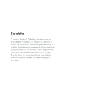 Exposições 
O Instituto Justiça & Cidadania, também atua na 
organização de exposições fotográficas de cunho 
histórico e jornalístico. Realizadas principalmente por 
ocasião de datas comemorativas do Poder Judiciário, 
essas mostras são produzidas a partir de profundas 
pesquisas de material informativo e iconográfico. 
Transformado em painéis artísticos, esse valioso 
conteúdo cumpre também um importante papel 
educativo. 
 