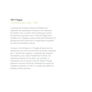 TRT-1ª Região 
“Uma história para contar” – 2012 
A atuação do Instituto Justiça & Cidadania no 
segmento de exposições começou a ser colocado 
em prática com a mostra “Uma história pra contar”. 
Produzida em parceria com o Tribunal Regional do 
Trabalho da 1a Região e patrocinada pela Petrobras, foi 
lançada em 2012 junto com a inauguração da galeria 
de arte do Passadiço Cultural. 
A mostra, com ênfase na 1a Região (Estado do RJ), 
apresentou, por meio de uma linha do tempo composta 
por 11 painéis de imagens, a evolução das relações 
de trabalho e da Justiça Trabalhista no Brasil. Os 
visitantes poderão ver de perto, por exemplo, a 
reprodução da Lei Áurea e fotos de Getúlio Vargas 
fazendo o anúncio oficial da instalação da Justiça do 
Trabalho no Brasil, em 1941, no campo de futebol do 
Estádio de São Januário. 
 