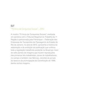 CLT 
“70 Anos de Conquistas Sociais” – 2013 
A mostra “70 Anos de Conquistas Sociais”, realizada 
em parceria com o Tribunal Regional do Trabalho da 1a 
Região e patrocinada pela Fetranspor – Federação das 
Empresas de Transportes de Passageiros do Estado do 
Rio de Janeiro, no ano de 2013, apresenta a história da 
elaboração e da evolução da publicação que unificou 
toda a legislação trabalhista existente no Brasil por meio 
de sete painéis de imagens que trazem reproduções 
das primeiras leis trabalhistas, cenas de trabalhadores 
no campo e também nas fábricas, recortes de jornais 
da época e da promulgação da Constituição de 1988, 
dentre outras imagens. 
 