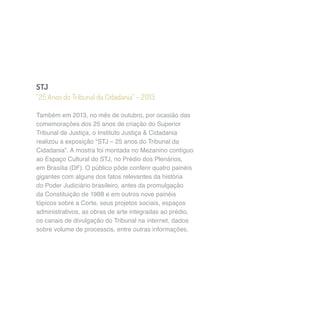STJ 
“25 Anos do Tribunal da Cidadania” – 2013 
Também em 2013, no mês de outubro, por ocasião das 
comemorações dos 25 anos de criação do Superior 
Tribunal de Justiça, o Instituto Justiça & Cidadania 
realizou a exposição “STJ – 25 anos do Tribunal da 
Cidadania”. A mostra foi montada no Mezanino contíguo 
ao Espaço Cultural do STJ, no Prédio dos Plenários, 
em Brasília (DF). O público pôde conferir quatro painéis 
gigantes com alguns dos fatos relevantes da história 
do Poder Judiciário brasileiro, antes da promulgação 
da Constituição de 1988 e em outros nove painéis 
tópicos sobre a Corte, seus projetos sociais, espaços 
administrativos, as obras de arte integradas ao prédio, 
os canais de divulgação do Tribunal na internet, dados 
sobre volume de processos, entre outras informações. 
 