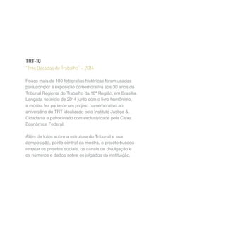 TRT-10 
“Três Décadas de Trabalho” – 2014 
Pouco mais de 100 fotografias históricas foram usadas 
para compor a exposição comemorativa aos 30 anos do 
Tribunal Regional do Trabalho da 10ª Região, em Brasília. 
Lançada no início de 2014 junto com o livro homônimo, 
a mostra fez parte de um projeto comemorativo ao 
aniversário do TRT idealizado pelo Instituto Justiça & 
Cidadania e patrocinado com exclusividade pela Caixa 
Econômica Federal. 
Além de fotos sobre a estrutura do Tribunal e sua 
composição, ponto central da mostra, o projeto buscou 
retratar os projetos sociais, os canais de divulgação e 
os números e dados sobre os julgados da instituição. 
 