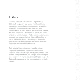 Editora JC 
Fundada em 2003, pelo jornalista Tiago Salles, a 
Editora JC surgiu com a proposta inicial de elaborar 
publicações segmentadas, direcionadas a um público 
específico: os integrantes de carreiras jurídicas, 
principalmente do setor público. No decorrer de mais de 
dez anos cumprindo a missão de se tornar uma editora 
jurídica de referência para o Poder Judiciário, a empresa 
expandiu sua atuação. Hoje, a Editora JC se dirige a 
outros segmentos, levando informação a diferentes 
grupos da sociedade, por meio de boletins, revistas e 
livros de cunho histórico institucional. 
Todo o trabalho de entrevistas, redação, edição, 
coberturas fotográficas, pesquisas iconográficas, 
criação e execução de projetos e produção gráfica, bem 
como o acompanhamento dos serviços executados por 
seus parceiros de impressão, é realizado pela equipe da 
Editora JC, que conta, ainda, com colaborares em todo 
o Brasil. 
 