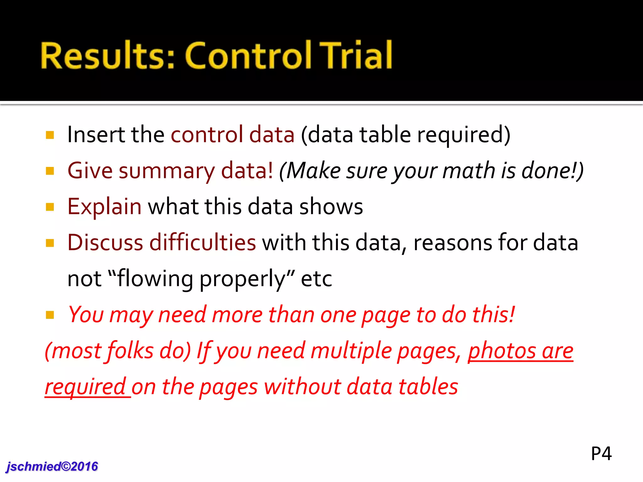  Insert the control data (data table required)
 Give summary data! (Make sure your math is done!)
 Explain what this data shows
 Discuss difficulties with this data, reasons for data
not “flowing properly” etc
 You may need more than one page to do this!
(most folks do) If you need multiple pages, photos are
required on the pages without data tables
jschmied©2017
P4
 