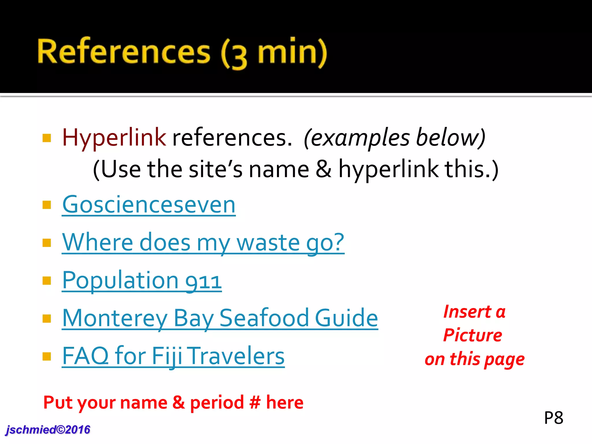  Hyperlink references. (examples below)
(Use the site’s name & hyperlink this.)
 Goscienceseven
 Where does my waste go?
 Population 911
 Monterey Bay Seafood Guide
 FAQ for FijiTravelers
Insert a
Picture
on this page
Put your name & period # here
jschmied©2017
P8
 