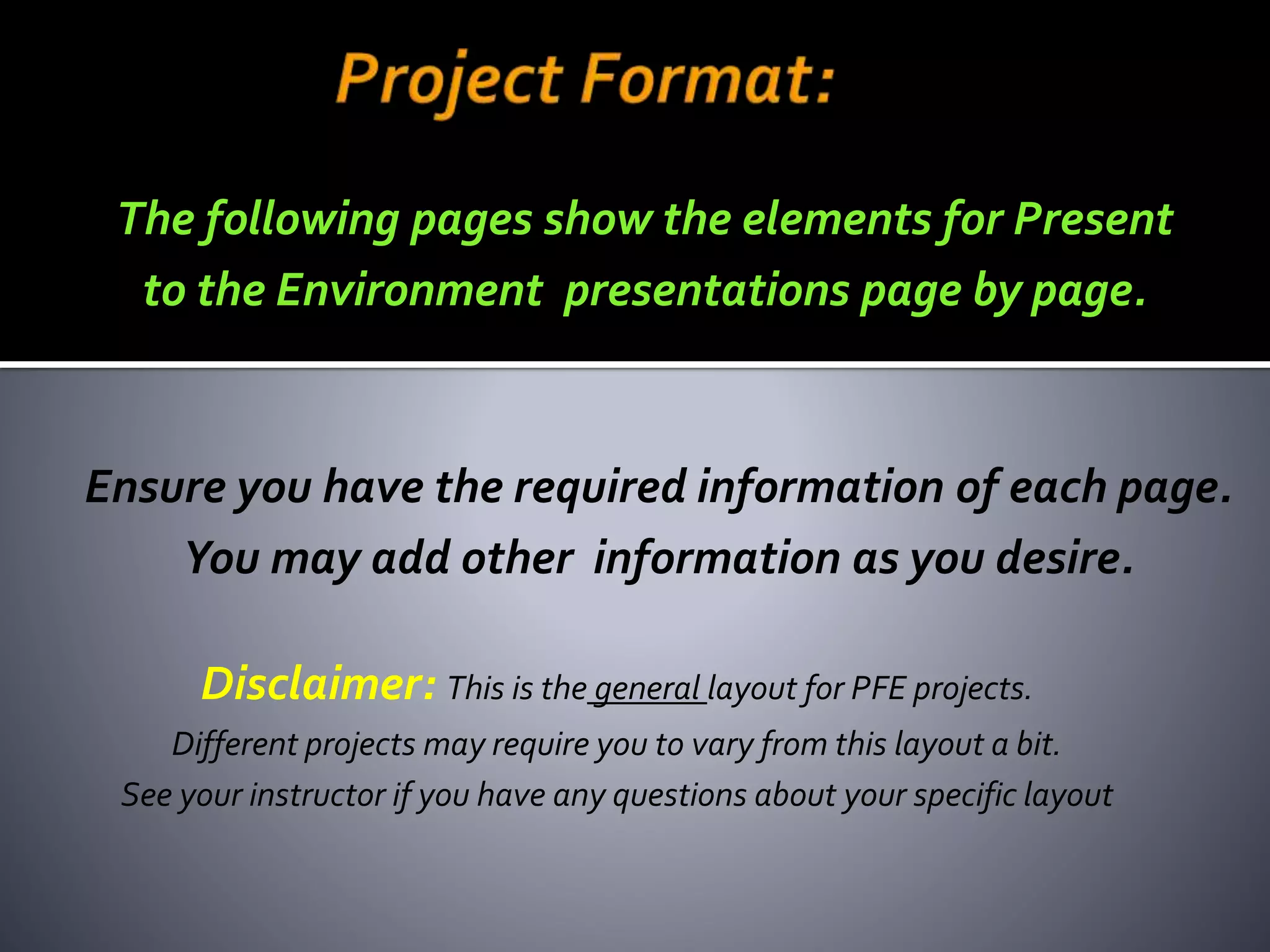 Disclaimer: This is the general layout for PFE projects.
Different projects may require you to vary from this layout a bit.
See your instructor if you have any questions about your specific layout
Ensure you have the required information of each page.
You may add other information as you desire.
The following pages show the elements for Present
to the Environment presentations page by page.
jschmied©2017
 