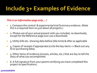 This is an information page only….!
 1. Compare the control & experimental trial Summary evidence. (Note
this is a required item on just about all projects.)
 2. Photos are of your actual present with you included, no downloads,
except for the Reference page (can use a download)
 3. Utility bills etc. showing data before (like time) & after as applicable
 4. Copies of receipts if appropriate (circle the key items => Black out any
ID or purchasing data).
 5. Other items of evidence (movies, articles, etc.) that are key to tell the
story of what you accomplished.
 6.A full signature from your parent certifying you have completed this
project to specifications.
jschmied©2017
 
