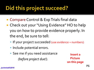  Compare Control & ExpTrials final data
 Check out your “Using Evidence” HO to help
you on how to provide evidence properly. In
the end, be sure to tell:
 If your project succeeded (use evidence = numbers)
 Include potential errors.
 See me if you need assistance
(before project due!).
jschmied©2017
Insert a
Picture
on this page
P6
 