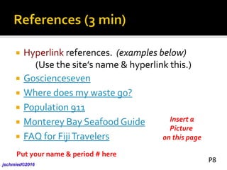  Hyperlink references. (examples below)
(Use the site’s name & hyperlink this.)
 Goscienceseven
 Where does my waste go?
 Population 911
 Monterey Bay Seafood Guide
 FAQ for FijiTravelers
Insert a
Picture
on this page
Put your name & period # here
jschmied©2017
P8
 