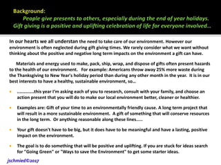In our hearts we all understan the need to take care of our environment. However our
environment is often neglected during gift giving times. We rarely consider what we want without
thinking about the positive and negative long term impacts on the environment a gift can have.
Materials and energy used to make, pack, ship, wrap, and dispose of gifts often present hazards
to the health of our environment. For example: Americans throw away 25% more waste during
the Thanksgiving to New Year's holiday period than during any other month in the year. It is in our
best interests to have a healthy, sustainable environment, so…
 .............this year I‘m asking each of you to research, consult with your family, and choose an
action present that you will do to make our local environment better, cleaner or healthier.
 Examples are: Gift of your time to an environmentally friendly cause. A long term project that
will result in a more sustainable environment. A gift of something that will conserve resources
in the long term. Or anything reasonable along these lines.....
 Your gift doesn't have to be big, but it does have to be meaningful and have a lasting, positive
impact on the environment.
 The goal is to do something that will be positive and uplifting. If you are stuck for ideas search
for "Going Green" or "Ways to save the Environment" to get some starter ideas.
jschmied©2017
 