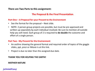 There are Two Parts to this assignment:
The Proposal & the Final Presentation.
Part One – A Proposal for your Present to the Environment
• See the format for the proposal – Next slide.
• NOTE: 2 person group projects are possible, but must be pre approved and
written up separately by each individual involved. Be sure to mention all outside
help you will need. Each group of 2 is required to do double the outcome and
effort of a single person.
Part Two - My Present for the Environment
• An outline showing the general format and required order of topics of the goggle
slides, ppt, prezi or iMovie is at this link.
• Project is due no later than the assigned due date.
THANK YOU FOR HELPING THE EARTH!
MOTHER NATURE
jschmied©2017
 