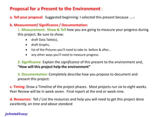 Proposal for a Present to the Environment :
a. Tell your proposal. Suggested beginning: I selected this present because ….>
b. Measurement/ Significance / Documentation:
1. Measurement: Show & Tell how you are going to measure your progress during
this project. Be sure to show:
 draft Data Table(s),
 draft Graphs,
 list of the Pictures you’ll need to take to before & after...
 any other ways you’ll need to measure progress
2. Significance: Explain the significance of this present to the environment and,
“How will this project help the environment”
3. Documentation: Completely describe how you propose to document and
present this project:
c. Timing: Draw a Timeline of the project phases. Most projects run six to eight weeks.
Peer Review will be in week seven. Final report at the end or week nine.
d. Resources: Tell / List the resources and help you will need to get this project done
excellently, on time and above standard.
jschmied©2017
 