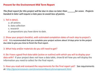 Present for the Environment Mid Term Report
The final report for this project will be due in class no later than ______for score. Projects
handed in later will require a late pass to avoid loss of points.
1. Tell in detail,
a. all actions
b. data collection
c. research
d. preparations you have done to date.
2. Show your project checklist, with estimated completion dates of each step to project’s
end. It is recommended that you complete your project actions about 14 days prior to the project
due date to give you time to finish the final report.
3. What help and/or materials do you still need to get?
4. Do I have a good final data table (active or outline) with which you will to display your
data with? If your project does not have a data table, show & tell how you will display the
information you need to collect for the final report.
5. Have you read and reviewed the requirements for the final report yet? See requirements
at: http://goscienceseven.com/enviromentbasics/enviropresent.html
jschmied©2017
 