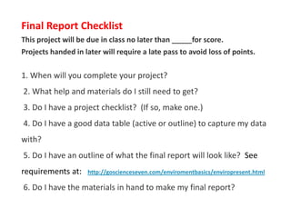 Final Report Checklist
This project will be due in class no later than _____for score.
Projects handed in later will require a late pass to avoid loss of points.
1. When will you complete your project?
2. What help and materials do I still need to get?
3. Do I have a project checklist? (If so, make one.)
4. Do I have a good data table (active or outline) to capture my data
with?
5. Do I have an outline of what the final report will look like? See
requirements at: http://goscienceseven.com/enviromentbasics/enviropresent.html
6. Do I have the materials in hand to make my final report?
jschmied©2017
 