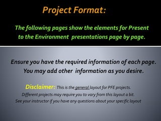 Disclaimer: This is the general layout for PFE projects.
Different projects may require you to vary from this layout a bit.
See your instructor if you have any questions about your specific layout
Ensure you have the required information of each page.
You may add other information as you desire.
The following pages show the elements for Present
to the Environment presentations page by page.
jschmied©2017
 