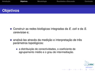 ¸˜
Introducao        Objetivos      Metodologia                         ˜
                                                 Resultados e Discussao          ˜
                                                                          Conclusao




Objetivos



                                    ´
             Construir as redes biologicas integradas da E. coli e da S.
             cerevisiae e;

                   ´          ´         ¸˜              ¸˜       ˆ
             analisa-las atraves da medicao e interpretacao de tres
                ˆ              ´
             parametros topologicos:

                            ¸˜
                 a distribuicao de conectividades, o coeﬁciente de
                                  ´
                 agrupamento medio e o grau de intermediacao.¸˜
 