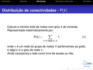 ¸˜
Introducao     Objetivos     Metodologia                             ˜
                                                 Resultados e Discussao          ˜
                                                                          Conclusao




         ¸˜
Distribuicao de conectividades - P(k )



                                                         ˜
      Calcula o numero total de nodos com grau k de conexao.
                 ´
      Representada matematicamente por:

                           P(k) =                     1                   (1)
                                    v ∈V |deg(v )=k

             ´
      onde v e um nodo do grupo de nodos V pertencentes ao grafo,
                ´
      e deg(v ) e o grau do nodo v .
                                                        ˜
      Ainda caracteriza a rede como livre de escala ou nao.
 