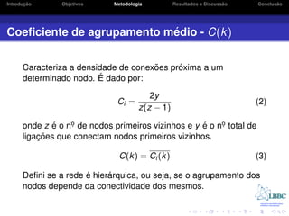 ¸˜
Introducao      Objetivos    Metodologia                             ˜
                                                 Resultados e Discussao          ˜
                                                                          Conclusao




                           ´
Coeﬁciente de agrupamento medio - C(k )


                                      ˜     ´
      Caracteriza a densidade de conexoes proxima a um
                         ´
      determinado nodo. E dado por:

                                         2y
                              Ci =                                        (2)
                                      z(z − 1)

      onde z e o no de nodos primeiros vizinhos e y e o no total de
              ´   .                                 ´    .
          ¸˜
      ligacoes que conectam nodos primeiros vizinhos.

                               C(k ) = Ci (k )                            (3)

                      ´     ´
      Deﬁni se a rede e hierarquica, ou seja, se o agrupamento dos
      nodos depende da conectividade dos mesmos.
 