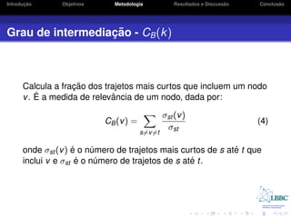 ¸˜
Introducao      Objetivos     Metodologia                                ˜
                                                     Resultados e Discussao          ˜
                                                                              Conclusao




                  ¸˜
Grau de intermediacao - CB (k )



                   ¸˜
      Calcula a fracao dos trajetos mais curtos que incluem um nodo
         ´ a medida de relevancia de um nodo, dada por:
      v. E                   ˆ

                                                 σst (v )
                            CB (v ) =                                         (4)
                                                  σst
                                        s=v =t

                    ´                                         ´
      onde σst (v ) e o numero de trajetos mais curtos de s ate t que
                           ´
      inclui v e σst e´ o numero de trajetos de s ate t.
                             ´                      ´
 