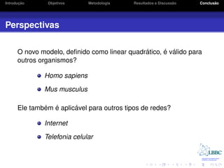 ¸˜
Introducao     Objetivos     Metodologia                       ˜
                                           Resultados e Discussao          ˜
                                                                    Conclusao




Perspectivas

                                              ´      ´ ´
      O novo modelo, deﬁnido como linear quadratico, e valido para
      outros organismos?

              Homo sapiens

              Mus musculus

              ´ ´       ´
      Ele tambem e aplicavel para outros tipos de redes?

              Internet

              Telefonia celular
 