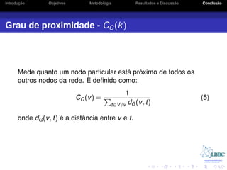 ¸˜
Introducao       Objetivos       Metodologia                             ˜
                                                     Resultados e Discussao          ˜
                                                                              Conclusao




Grau de proximidade - CC (k )




                                        ´ ´
      Mede quanto um nodo particular esta proximo de todos os
                            ´ deﬁnido como:
      outros nodos da rede. E
                                                 1
                             CC (v ) =                                        (5)
                                           t∈V /v dG (v , t)

                      ´       ˆ
      onde dG (v , t) e a distancia entre v e t.
 
