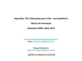«Aprender, TIC e Educação para a Paz – que desafios?» Oficina de Formação Dezembro 2009 a Maio 2010 http://educacaopelapaz.googlepages.com/ Mail:  [email_address] Margarida Belchior ( [email_address] ) 