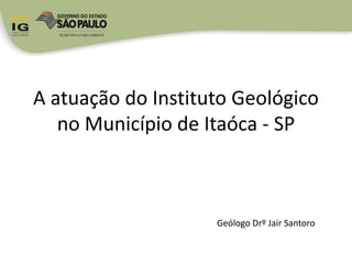 A atuação do Instituto Geológico
no Município de Itaóca - SP
Geólogo Drº Jair Santoro
 