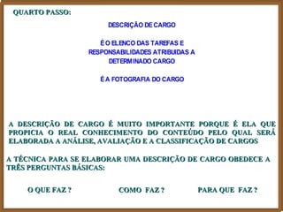 QUARTO PASSO:
                       DESCRIÇÃO DE CARGO

                     É O ELENCO DAS TAREFAS E
                  RESPONSABILIDADES ATRIBUIDAS A
                        DETERMINADO CARGO

                     É A FOTOGRAFIA DO CARGO




A DESCRIÇÃO DE CARGO É MUITO IMPORTANTE PORQUE É ELA QUE
PROPICIA O REAL CONHECIMENTO DO CONTEÚDO PELO QUAL SERÁ
ELABORADA A ANÁLISE, AVALIAÇÃO E A CLASSIFICAÇÃO DE CARGOS

A TÉCNICA PARA SE ELABORAR UMA DESCRIÇÃO DE CARGO OBEDECE A
TRÊS PERGUNTAS BÁSICAS:


    O QUE FAZ ?           COMO FAZ ?               PARA QUE FAZ ?
 