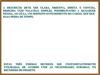 A DESCRIÇÃO DEVE SER CLARA, OBJETIVA, DIRETA E CONCISA,
REDIGIDA COM PALAVRAS SIMPLES, POSSIBILITANDO A QUALQUER
PESSOA, AO LÊ-LA, UM PERFEITO ENTENDIMENTO DO CARGO, SEM QUE
HAJA PERDA DE TEMPO.




ESTAS   TRÊS  FORMAS  DEVERÃO SER   CONCOMITANTEMENTE
UTILIZADAS, DE ACORDO COM AS NECESSIDADES SURGIDAS, NO
DECORRER DO PROJETO.
 