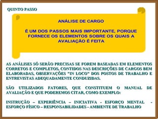 QUINTO PASSO


                     ANÁLISE DE CARGO

       É UM DOS PASSOS MAIS IMPORTANTE, PORQUE
        FORNECE OS ELEMENTOS SOBRE OS QUAIS A
                   AVALIAÇÃO É FEITA




AS ANÁLISES SÓ SERÃO PRECISAS SE FOREM BASEADAS EM ELEMENTOS
CORRETOS E COMPLETOS, CONTIDOS NAS DESCRIÇÕES DE CARGOS BEM
ELABORADAS, OBSERVAÇÕES "IN LOCO" DOS POSTOS DE TRABALHO E
ENTREVISTAS ADEQUADAMENTE CONDUZIDAS.

SÃO UTILIZADOS FATORES, QUE CONSTITUEM O MANUAL             DE
AVALIAÇÃO E QUE PODEREMOS CITAR, COMO EXEMPLO:

INSTRUÇÃO – EXPERIÊNCIA – INICIATIVA - ESFORÇO MENTAL        -
ESFORÇO FÍSICO – RESPONSABILIDADES - AMBIENTE DE TRABALHO
 