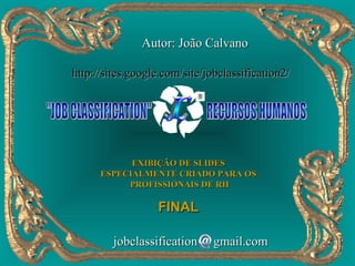 Autor: João Calvano

http://sites.google.com/site/jobclassification2/




            EXIBIÇÃO DE SLIDES
      ESPECIALMENTE CRIADO PARA OS
           PROFISSIONAIS DE RH

                  FINAL

         jobclassification     gmail.com
 